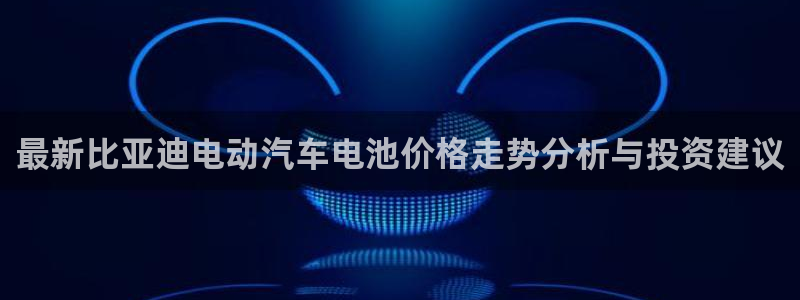 优发国际注册平台官网：最新比亚迪电动汽车电池价格走势分析与投资建议