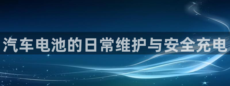 优发国际首页首页y6：汽车电池的日常维护与安全充电