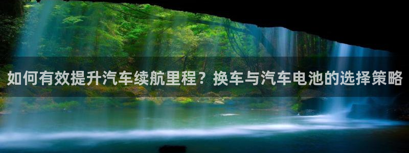 优发国际手机客户端：如何有效提升汽车续航里程？换车与汽车电池的选择策略